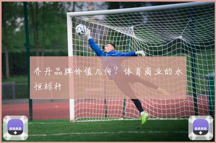 乔丹品牌价值几何？体育商业的永恒标杆