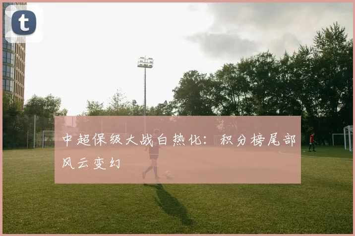 中超保级大战白热化:积分榜尾部风云变幻