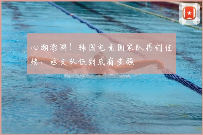 心潮澎湃！韩国电竞国家队再创佳绩，这支队伍到底有多强