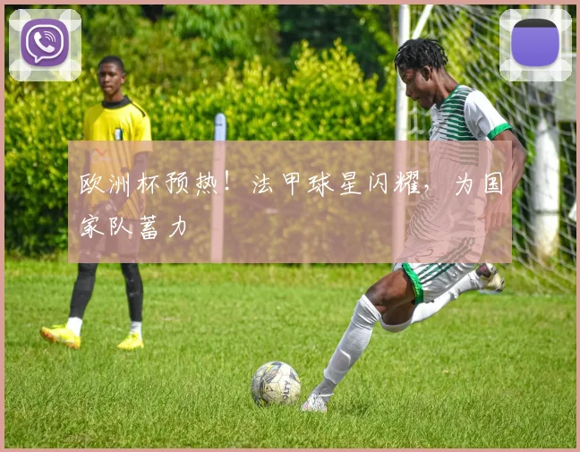 欧洲杯预热！法甲球星闪耀，为国家队蓄力