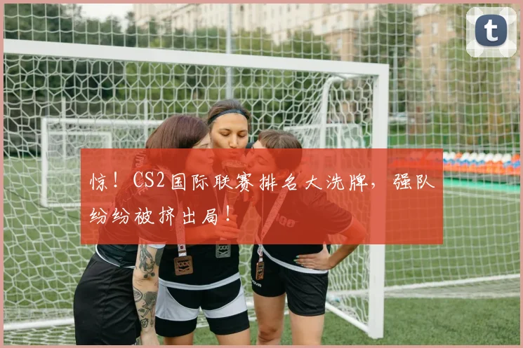 惊！CS2国际联赛排名大洗牌，强队纷纷被挤出局！
