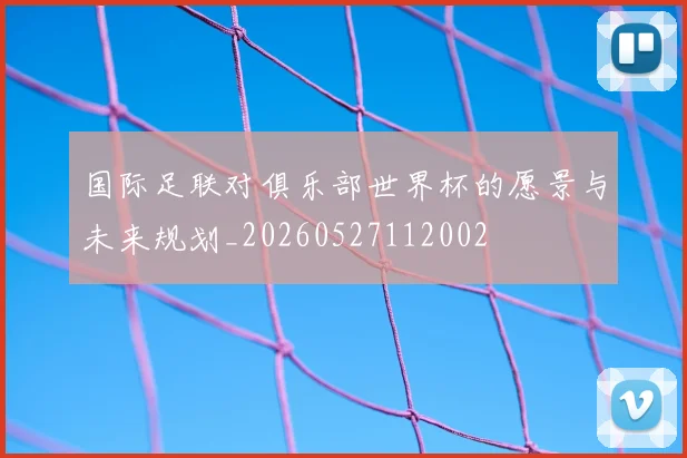 国际足联对俱乐部世界杯的愿景与未来规划_20260527112002