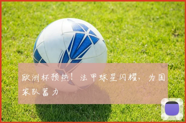 欧洲杯预热！法甲球星闪耀，为国家队蓄力